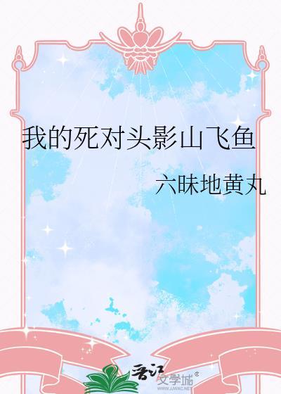 我的死对头影山飞鱼作者六昧地黄丸