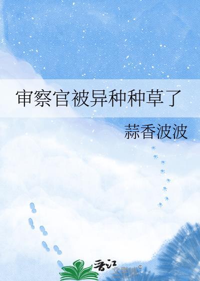 审察官被异种种草了 蒜香波波完结